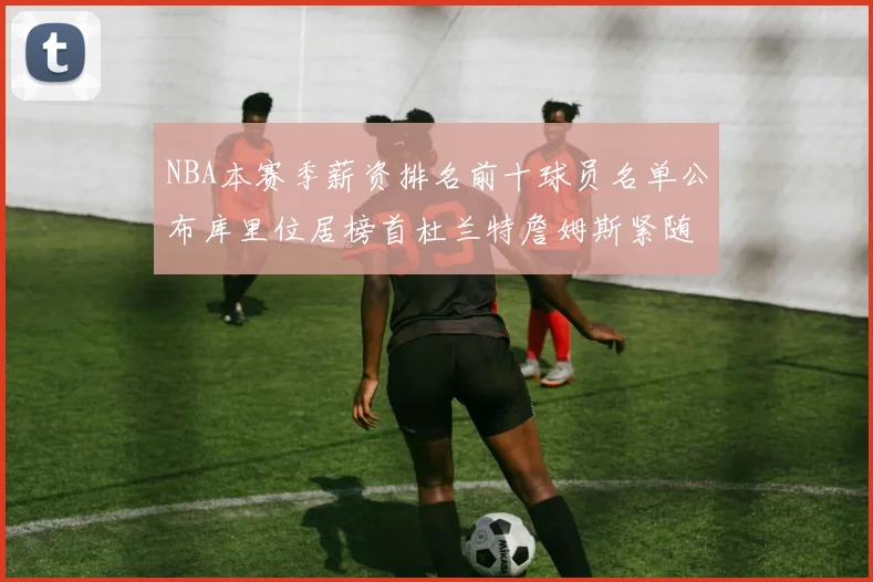 NBA本赛季薪资排名前十球员名单公布库里位居榜首杜兰特詹姆斯紧随其后