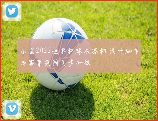 法国2022世界杯球衣亮相 设计细节与赛事氛围同步升级