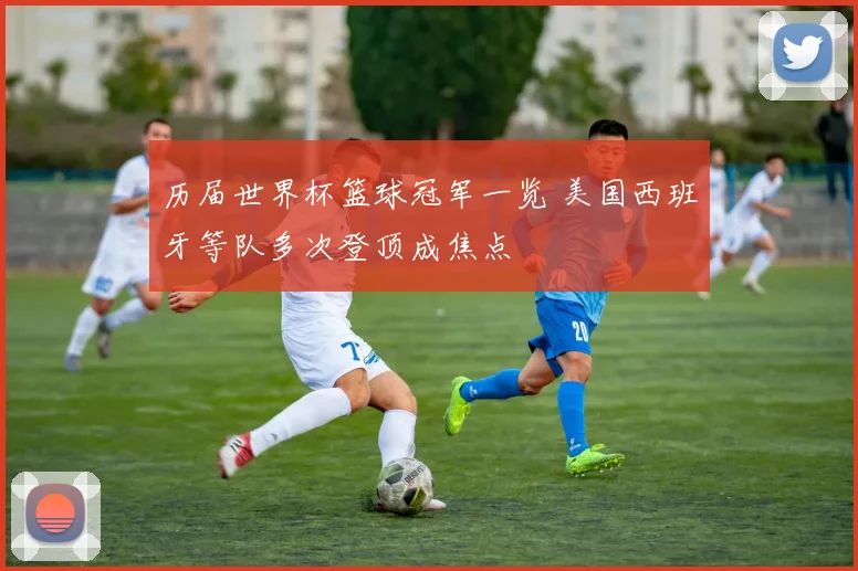 历届世界杯篮球冠军一览 美国西班牙等队多次登顶成焦点