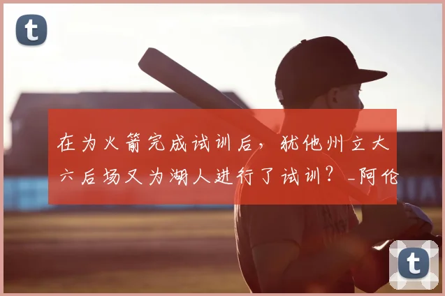 在为火箭完成试训后，犹他州立大六后场又为湖人进行了试训？_阿伦_赛季_球员