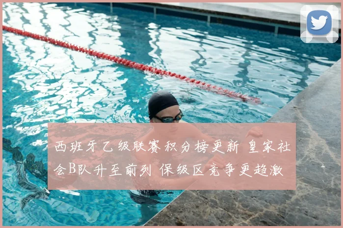 西班牙乙级联赛积分榜更新 皇家社会B队升至前列 保级区竞争更趋激烈