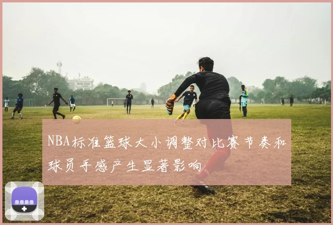 NBA标准篮球大小调整对比赛节奏和球员手感产生显著影响