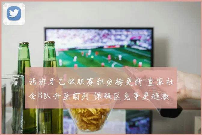 西班牙乙级联赛积分榜更新 皇家社会B队升至前列 保级区竞争更趋激烈
