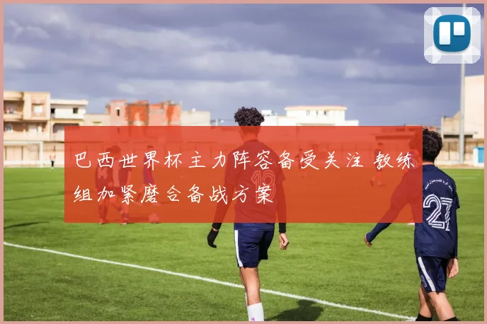 巴西世界杯主力阵容备受关注 教练组加紧磨合备战方案