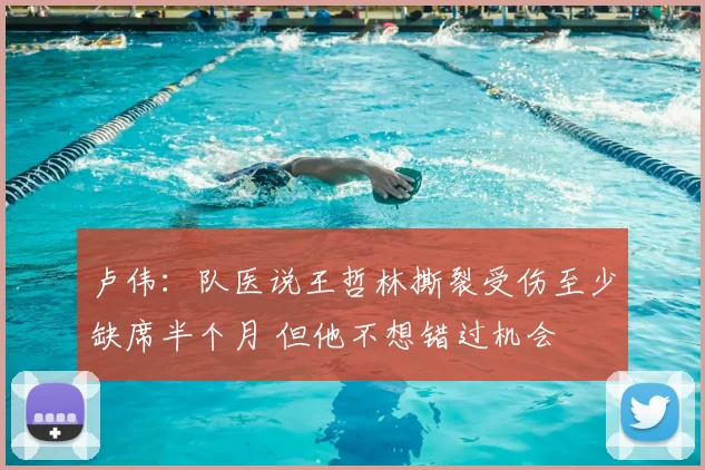 卢伟:队医说王哲林撕裂受伤至少缺席半个月 但他不想错过机会