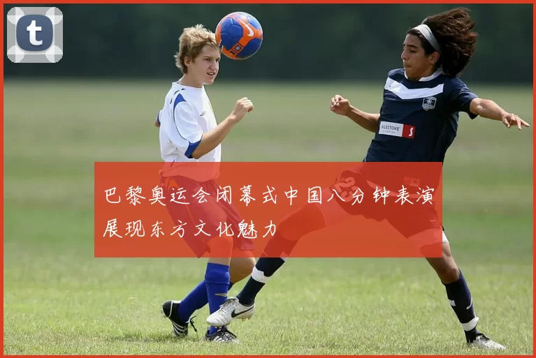 巴黎奥运会闭幕式中国八分钟表演展现东方文化魅力