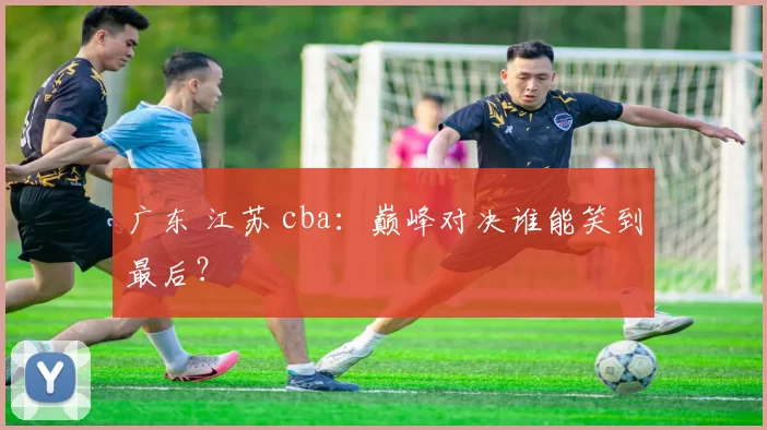 广东 江苏 cba:巅峰对决谁能笑到最后?