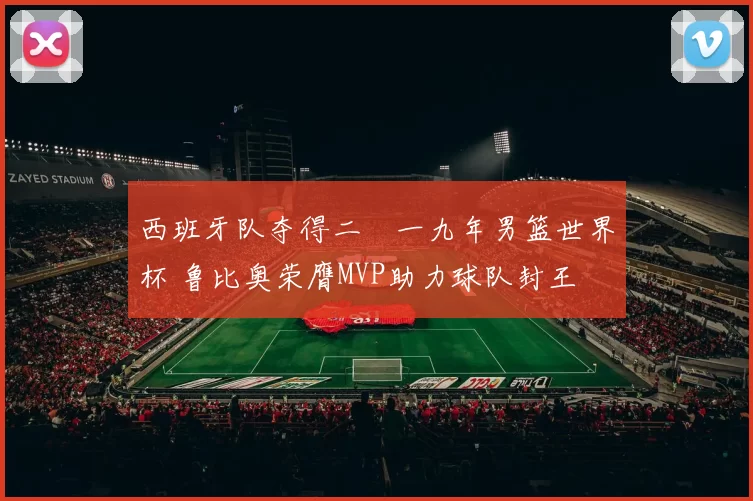 西班牙队夺得二〇一九年男篮世界杯 鲁比奥荣膺MVP助力球队封王