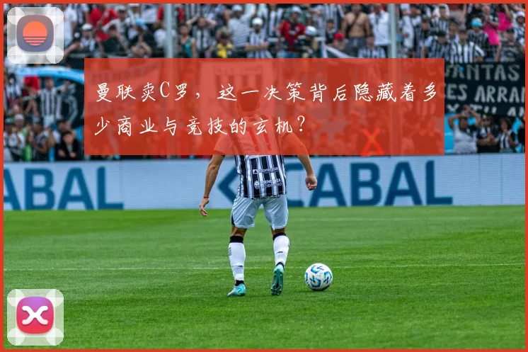 曼联卖C罗，这一决策背后隐藏着多少商业与竞技的玄机？