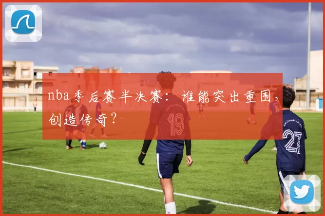 nba季后赛半决赛：谁能突出重围，创造传奇？