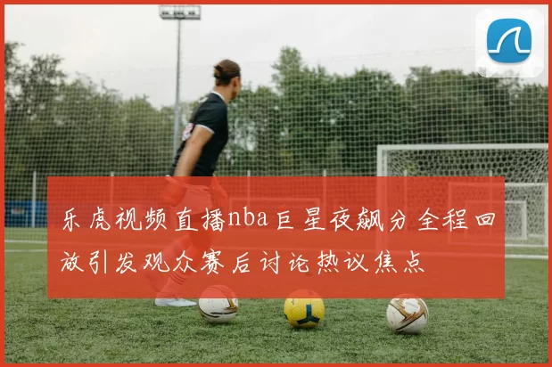 乐虎视频直播nba巨星夜飙分全程回放引发观众赛后讨论热议焦点