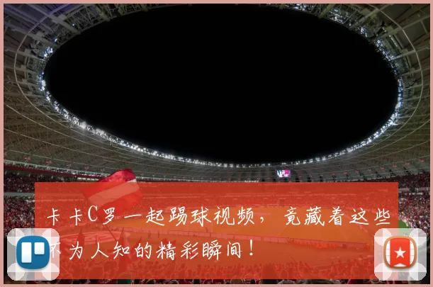 卡卡C罗一起踢球视频，竟藏着这些不为人知的精彩瞬间！