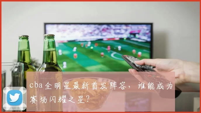 cba全明星最新首发阵容，谁能成为赛场闪耀之星？