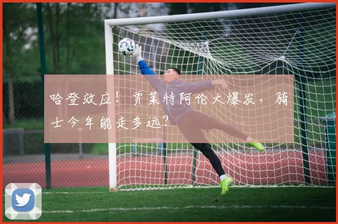 哈登效应！贾莱特阿伦大爆发，骑士今年能走多远？