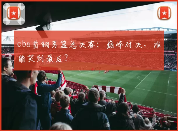 cba首钢男篮总决赛：巅峰对决，谁能笑到最后？