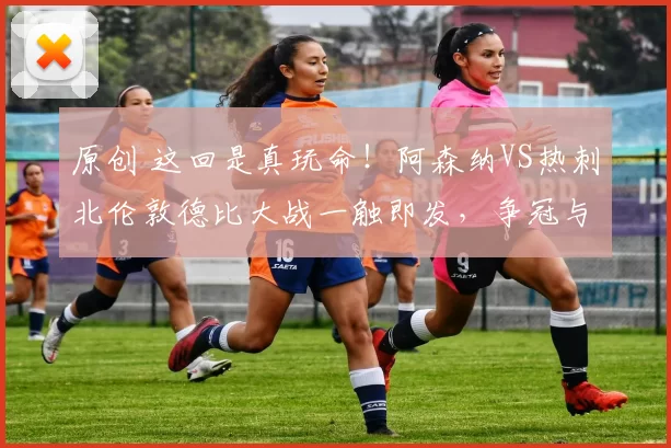 原创 这回是真玩命！阿森纳VS热刺北伦敦德比大战一触即发，争冠与保级殊死较量