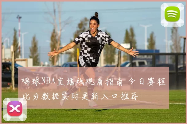 嗨球NBA直播线观看指南 今日赛程比分数据实时更新入口推荐