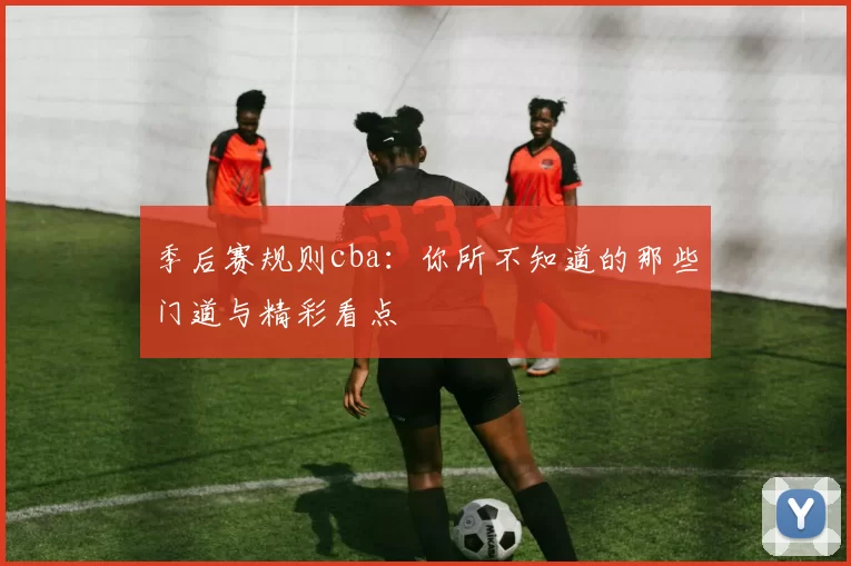 季后赛规则cba：你所不知道的那些门道与精彩看点