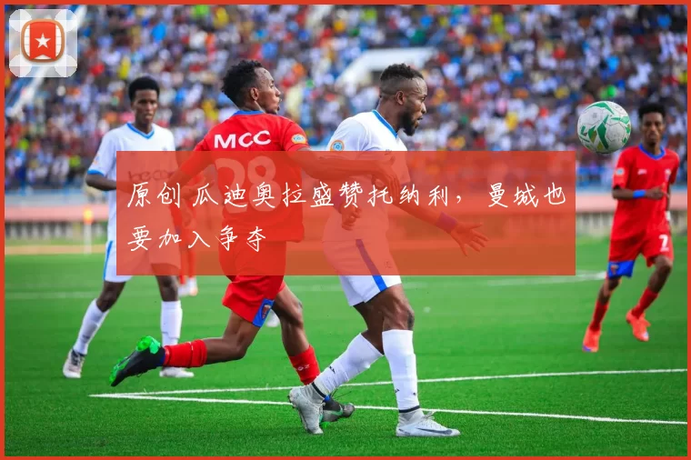 原创 瓜迪奥拉盛赞托纳利，曼城也要加入争夺