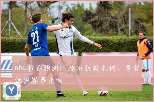 nba推荐预测：精准数据剖析，带你把握赛事走向
