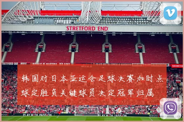 韩国对日本亚运会足球决赛加时点球定胜负关键球员决定冠军归属