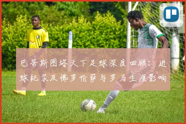 巴蒂斯图塔天下足球深度回顾：进球纪录及佛罗伦萨与罗马生涯影响