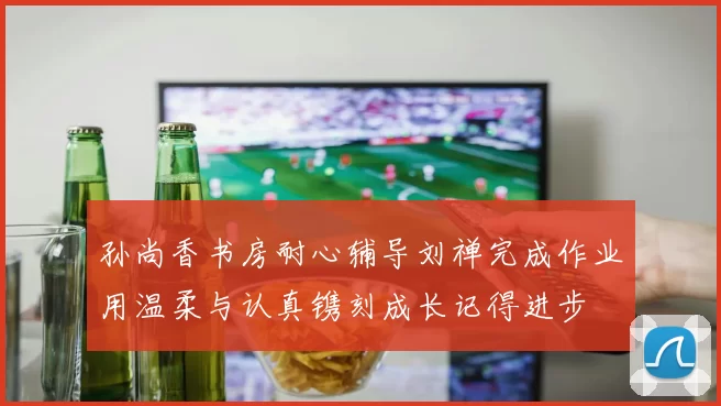 孙尚香书房耐心辅导刘禅完成作业用温柔与认真镌刻成长记得进步