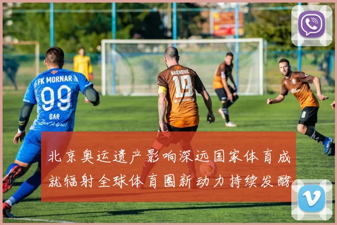 北京奥运遗产影响深远国家体育成就辐射全球体育圈新动力持续发酵