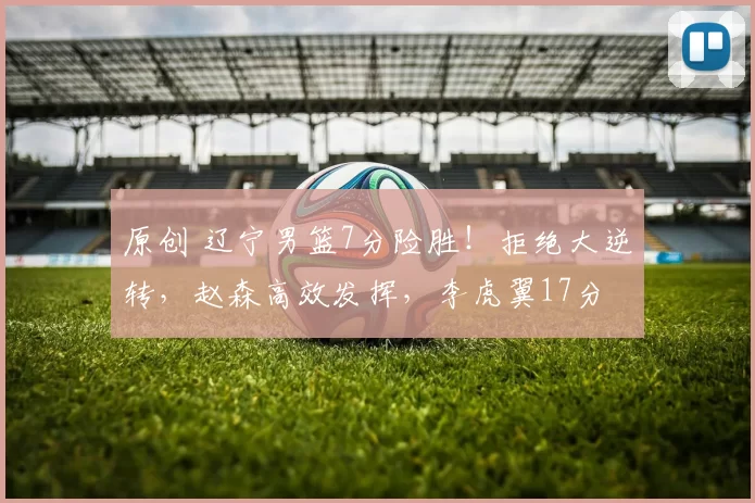 原创 辽宁男篮7分险胜！拒绝大逆转，赵森高效发挥，李虎翼17分