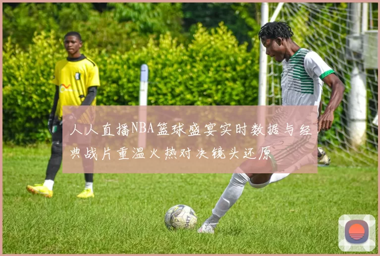 人人直播NBA篮球盛宴实时数据与经典战片重温火热对决镜头还原
