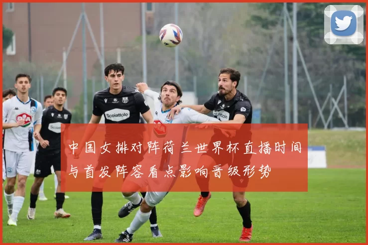 中国女排对阵荷兰世界杯直播时间与首发阵容看点影响晋级形势