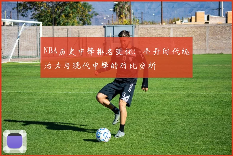 NBA历史中锋排名变化：乔丹时代统治力与现代中锋的对比分析