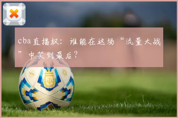 cba直播权:谁能在这场“流量大战”中笑到最后?