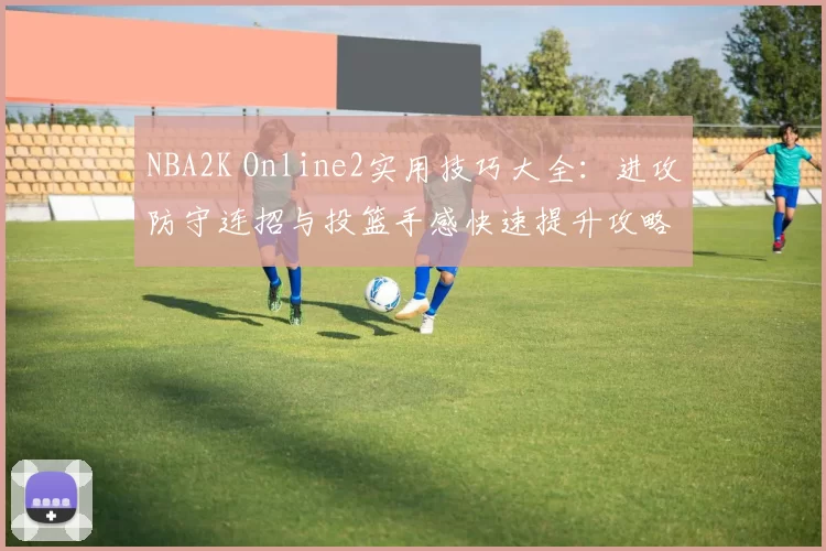 NBA2K Online2实用技巧大全：进攻防守连招与投篮手感快速提升攻略
