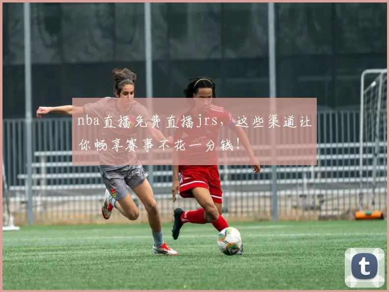 nba直播免费直播jrs，这些渠道让你畅享赛事不花一分钱！