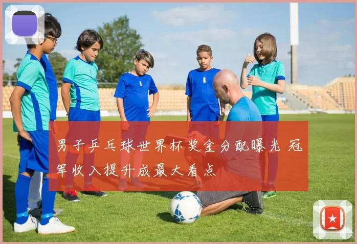 男子乒乓球世界杯奖金分配曝光 冠军收入提升成最大看点