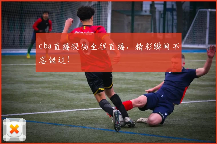 cba直播现场全程直播，精彩瞬间不容错过！